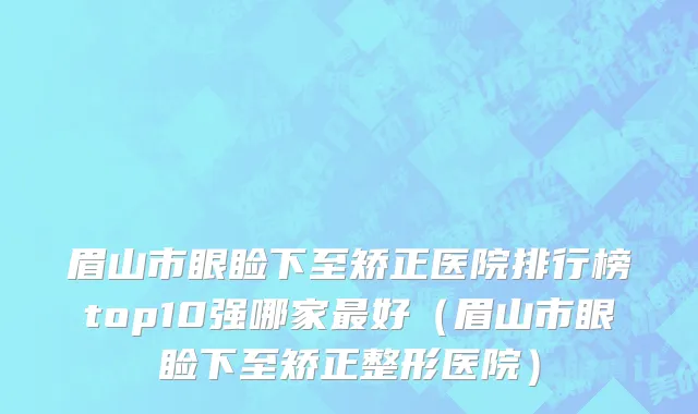 眉山市眼睑下至矫正医院排行榜top10强哪家最好（眉山市眼睑下至矫正整形医院）