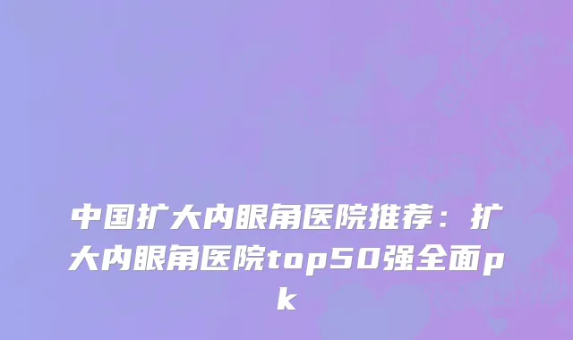 中国扩大内眼角医院推荐：扩大内眼角医院top50强全面pk