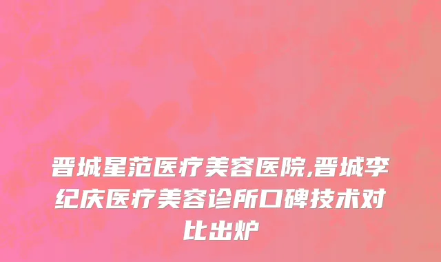 晋城星范医疗美容医院,晋城李纪庆医疗美容诊所口碑技术对比出炉