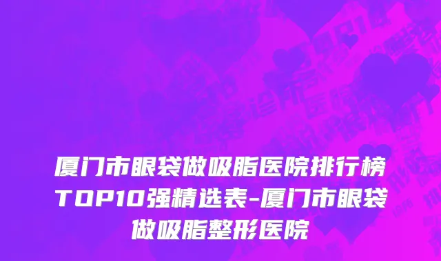 厦门市眼袋做吸脂医院排行榜TOP10强精选表-厦门市眼袋做吸脂整形医院