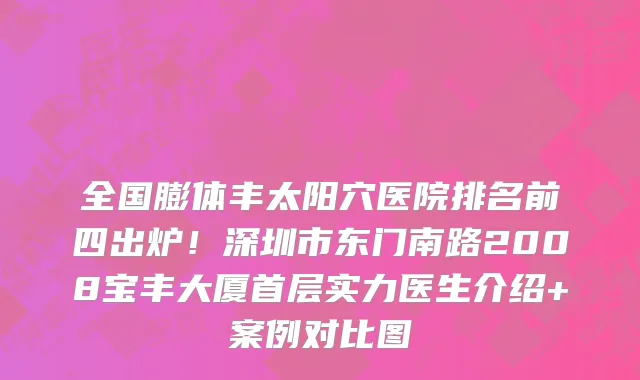 全国膨体丰太阳穴医院排名前四出炉!深圳市东门南路2008宝丰大厦首层实力医生介绍+案例对比图