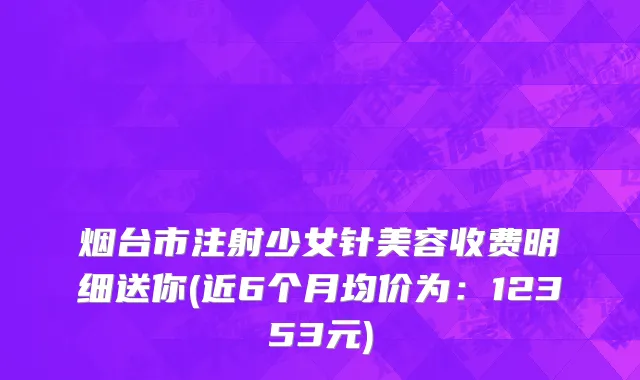 烟台市注射少女针美容收费明细送你(近6个月均价为：12353元)