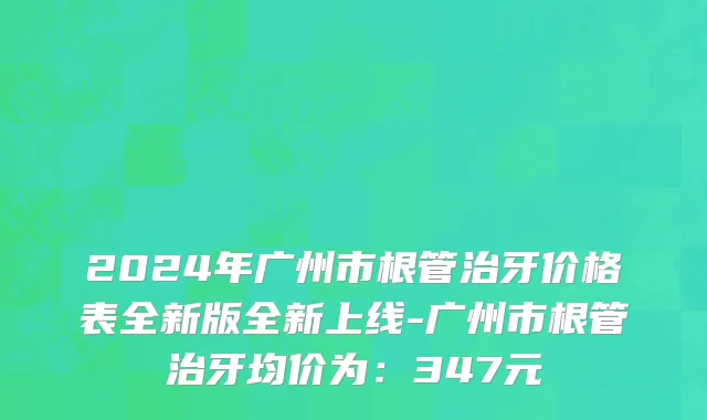 2024年广州市根管治牙价格表全新版全新上线-广州市根管治牙均价为：347元