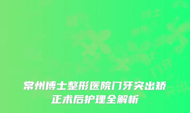 常州博士整形医院门牙突出矫正术后护理全解析