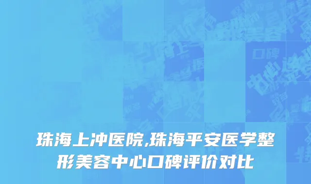 珠海上冲医院,珠海平安医学整形美容中心口碑评价对比