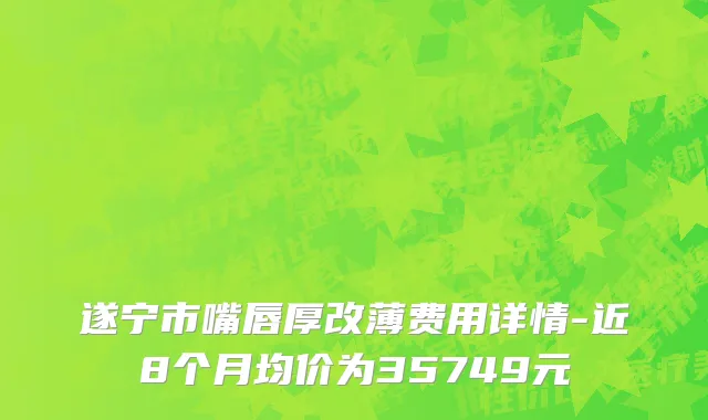 遂宁市嘴唇厚改薄费用详情-近8个月均价为35749元