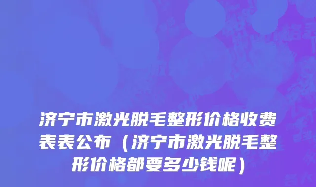 济宁市激光脱毛整形价格收费表表公布（济宁市激光脱毛整形价格都要多少钱呢）