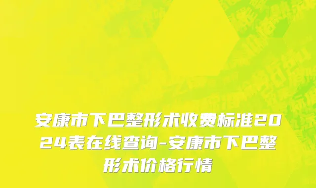 安康市下巴整形术收费标准2024表在线查询-安康市下巴整形术价格行情