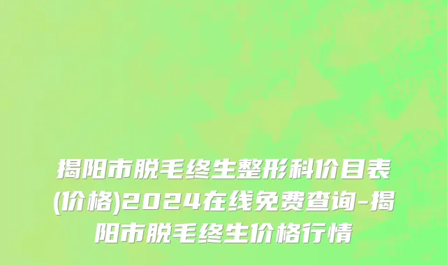 揭阳市脱毛终生整形科价目表(价格)2024在线免费查询-揭阳市脱毛终生价格行情