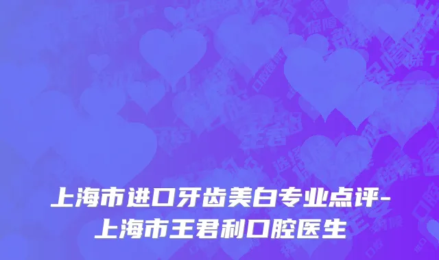 上海市进口牙齿美白专业点评-上海市王君利口腔医生