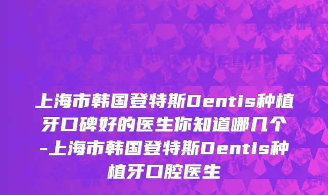 上海市韩国登特斯Dentis种植牙口碑好的医生你知道哪几个-上海市韩国登特斯Dentis种植牙口腔医生