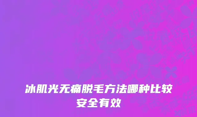 冰肌光无痛脱毛方法哪种比较安全有效