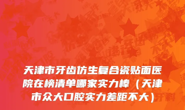 天津市牙齿仿生复合瓷贴面医院在榜清单哪家实力棒（天津市众大口腔实力差距不大）