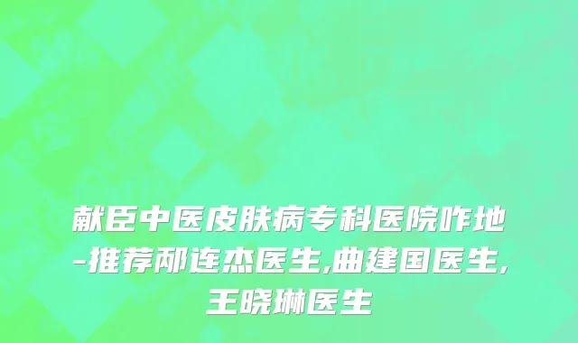 献臣中医皮肤病专科医院咋地-推荐邴连杰医生,曲建国医生,王晓琳医生