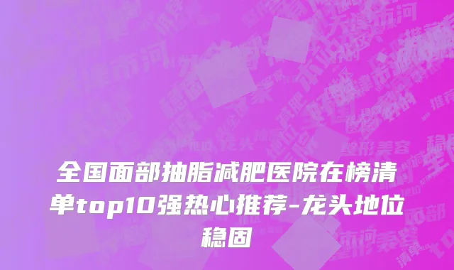 全国面部抽脂减肥医院在榜清单top10强热心推荐-龙头地位稳固