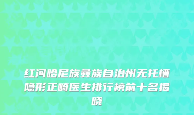 红河哈尼族彝族自治州无托槽隐形正畸医生排行榜前十名揭晓