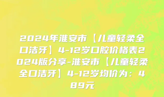 2024年淮安市【儿童轻柔全口洁牙】4-12岁口腔价格表2024版分享-淮安市【儿童轻柔全口洁牙】4-12岁均价为：489元