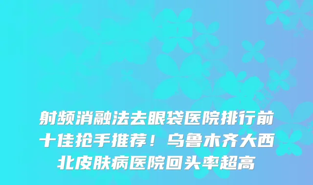 射频消融法去眼袋医院排行前十佳抢手推荐!乌鲁木齐大西北皮肤病医院回头率超高