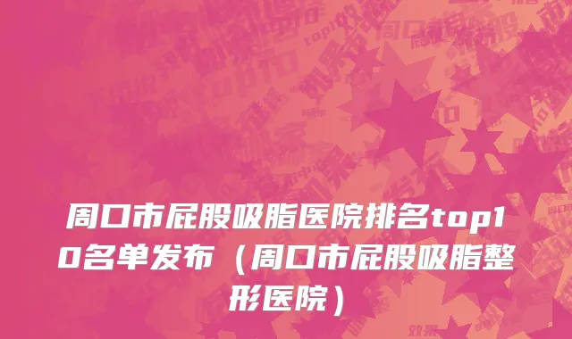 周口市屁股吸脂医院排名top10名单发布（周口市屁股吸脂整形医院）