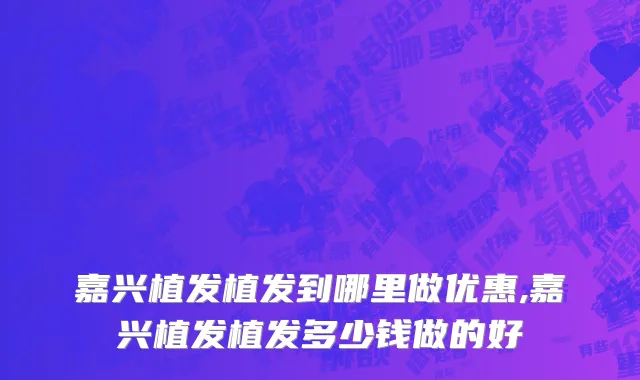 嘉兴植发植发到哪里做优惠,嘉兴植发植发多少钱做的好