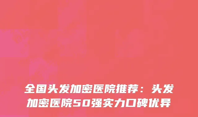 全国头发加密医院推荐：头发加密医院50强实力口碑优异