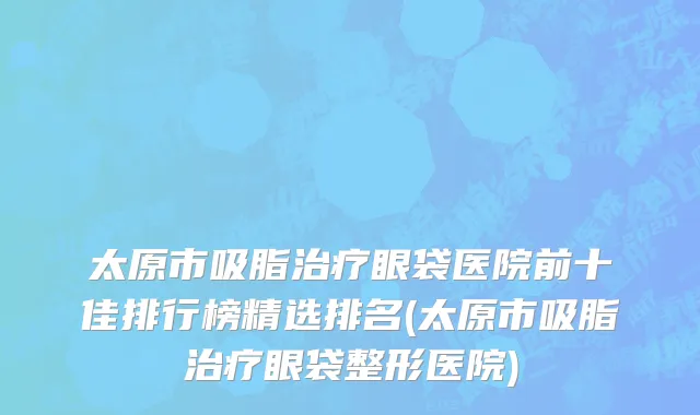 太原市吸脂治疗眼袋医院前十佳排行榜精选排名(太原市吸脂治疗眼袋整形医院)