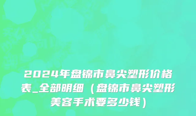 2024年盘锦市鼻尖塑形价格表_全部明细（盘锦市鼻尖塑形美容手术要多少钱）