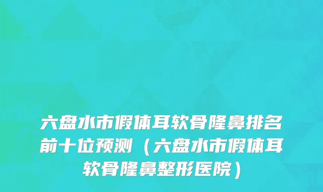 六盘水市假体耳软骨隆鼻排名前十位预测（六盘水市假体耳软骨隆鼻整形医院）