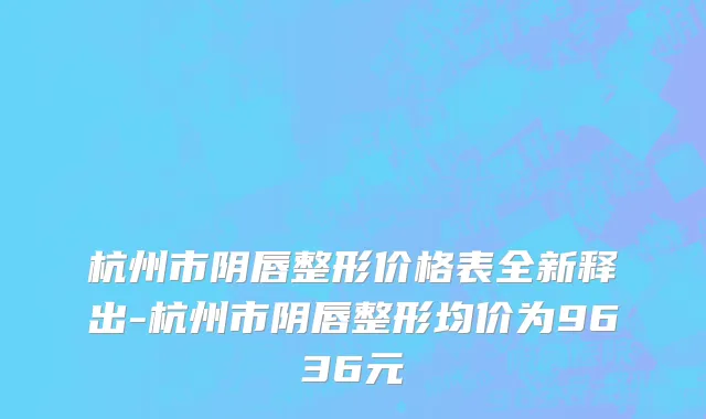 杭州市阴唇整形价格表全新释出-杭州市阴唇整形均价为9636元