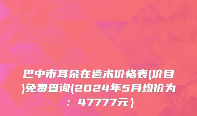 巴中市耳朵在造术价格表(价目)免费查询(2024年5月均价为：47777元）