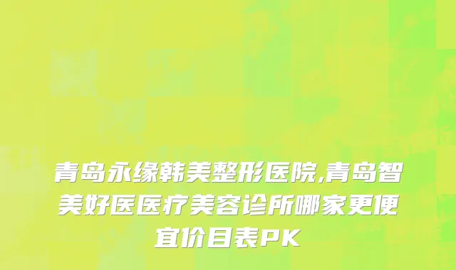 青岛永缘韩美整形医院,青岛智美好医医疗美容诊所哪家更便宜价目表PK