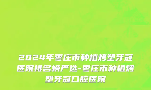 2024年枣庄市种植烤塑牙冠医院排名榜严选-枣庄市种植烤塑牙冠口腔医院