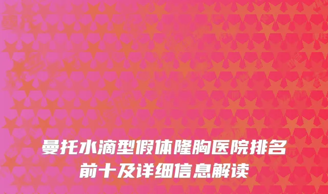 曼托水滴型假体隆胸医院排名前十及详细信息解读