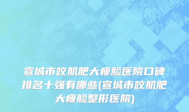 宣城市咬肌肥大瘦脸医院口碑排名十强有哪些(宣城市咬肌肥大瘦脸整形医院)
