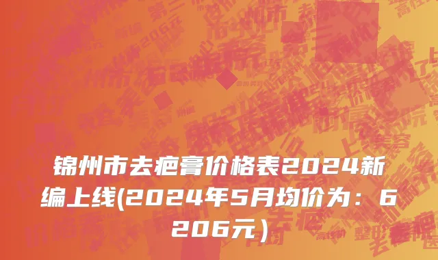 锦州市去疤膏价格表2024新编上线(2024年5月均价为：6206元）