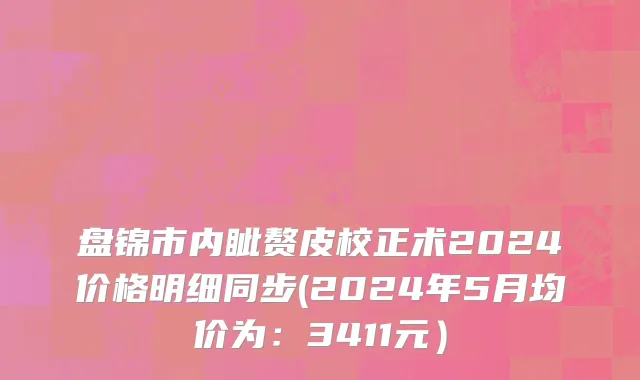 盘锦市内眦赘皮校正术2024价格明细同步(2024年5月均价为：3411元）