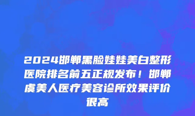 2024邯郸黑脸娃娃美白整形医院排名前五正规发布!邯郸虞美人医疗美容诊所效果评价很高