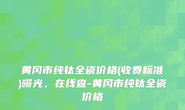 黄冈市纯钛全瓷价格(收费标准)曝光，在线查-黄冈市纯钛全瓷价格