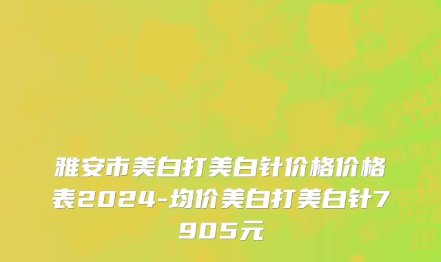 雅安市美白打美白针价格价格表2024-均价美白打美白针7905元