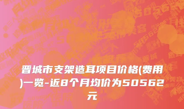 晋城市支架造耳项目价格(费用)一览-近8个月均价为50562元