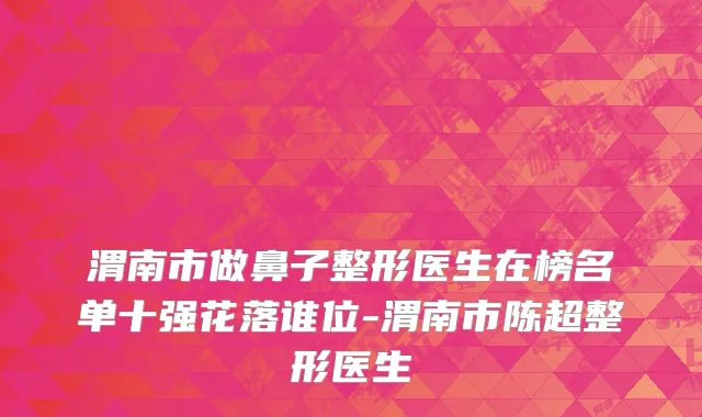 渭南市做鼻子整形医生在榜名单十强花落谁位-渭南市陈超整形医生