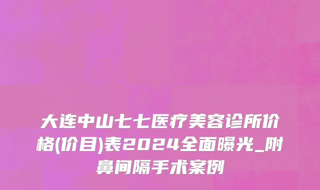 大连中山七七医疗美容诊所价格(价目)表2024全面曝光_附鼻间隔手术案例