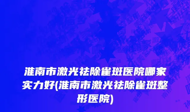 淮南市激光祛除雀斑医院哪家实力好(淮南市激光祛除雀斑整形医院)