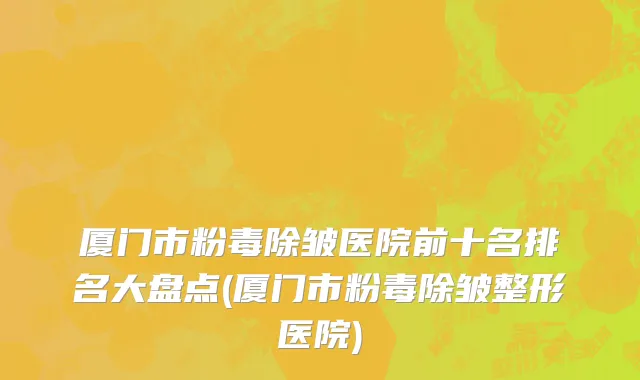 厦门市粉毒除皱医院前十名排名大盘点(厦门市粉毒除皱整形医院)
