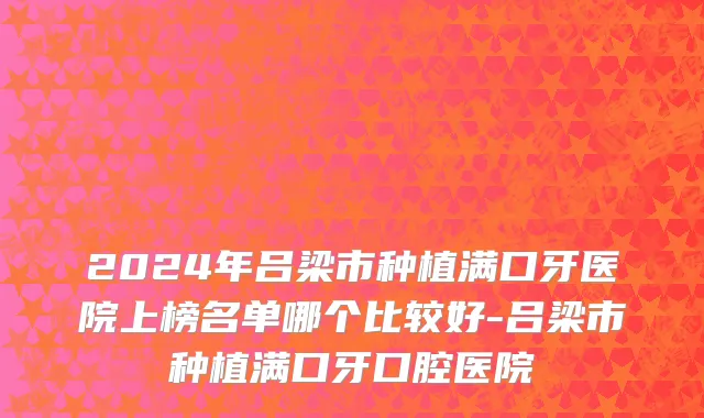 2024年吕梁市种植满口牙医院上榜名单哪个比较好-吕梁市种植满口牙口腔医院