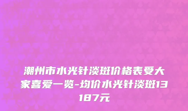 潮州市水光针淡斑价格表受大家喜爱一览-均价水光针淡斑13187元