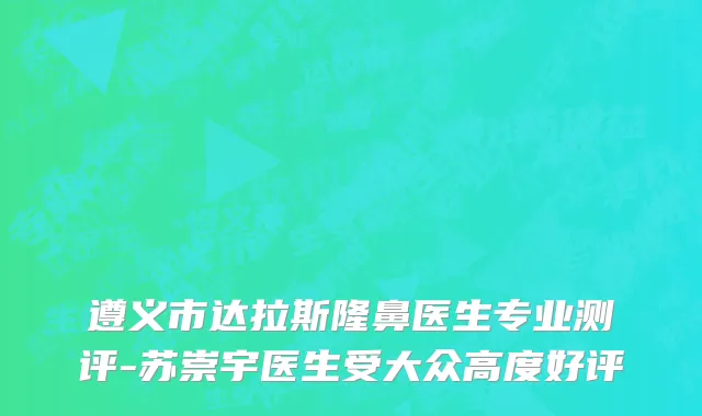 遵义市达拉斯隆鼻医生专业测评-苏崇宇医生受大众高度好评