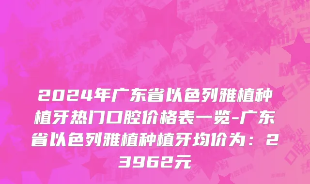 2024年广东省以色列雅植种植牙热门口腔价格表一览-广东省以色列雅植种植牙均价为：23962元