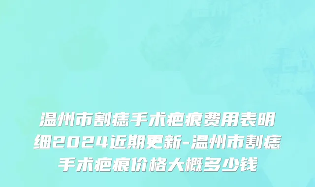 温州市割痣手术疤痕费用表明细2024近期更新-温州市割痣手术疤痕价格大概多少钱