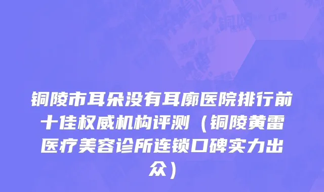 铜陵市耳朵没有耳廓医院排行前十佳权威机构评测（铜陵黄雷医疗美容诊所连锁口碑实力出众）